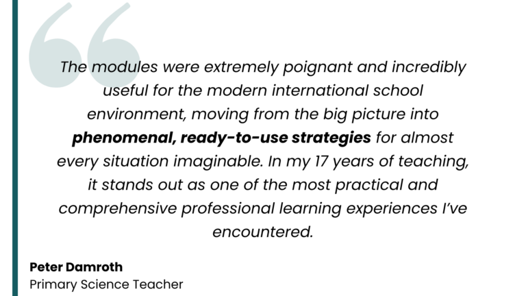 Testimonial from Peter Damroth, Primary Science Teacher: "The modules were extremely poignant and incredibly useful for the modern international school environment, moving from the big picture into phenomenal, ready-to-use strategies for almost every situation imaginable. In my 17 years of teaching, it stands out as one of the most practical and comprehensive professional learning experiences I’ve encountered."