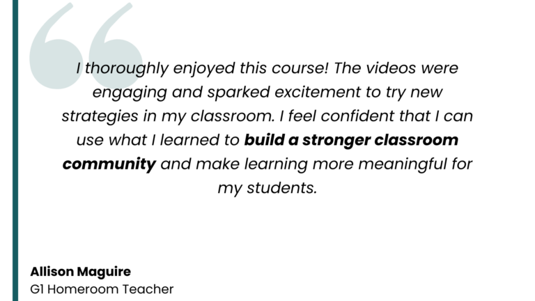 Testimonial from Allison Maguire, G1 Homeroom Teacher: "I thoroughly enjoyed this course! The videos were engaging and sparked excitement to try new strategies in my classroom. I feel confident that I can use what I learned to build a stronger classroom community and make learning more meaningful for my students."