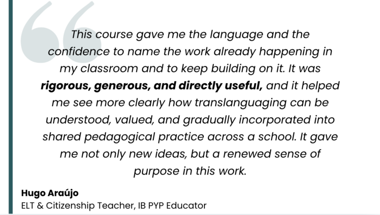 Testimonal from Hugo Araújo, ELT & IB PYP Teacher: "This course gave me the language and the confidence to name the work already happening in my classroom and to keep building on it. It was rigorous, generous, and directly useful, and it helped me see more clearly how translanguaging can be understood, valued, and gradually incorporated into shared pedagogical practice across a school. It gave me not only new ideas, but a renewed sense of purpose in this work."